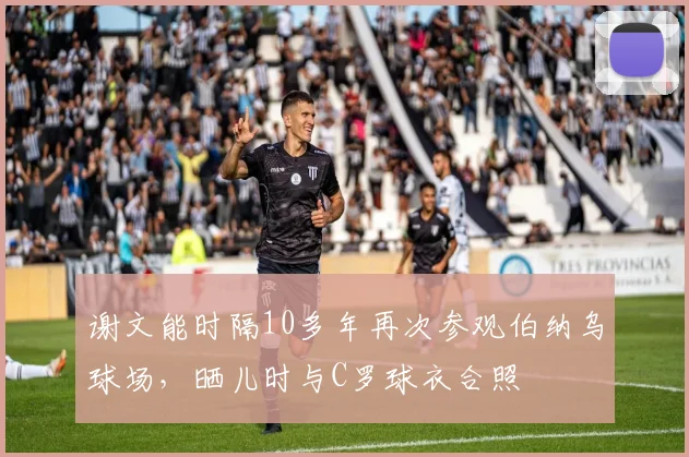 谢文能时隔10多年再次参观伯纳乌球场，晒儿时与C罗球衣合照