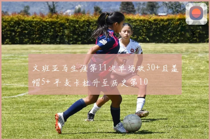 文班亚马生涯第11次单场砍30+且盖帽5+ 平麦卡杜升至历史第10