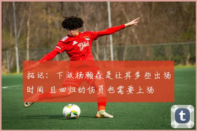 拓记：下放杨瀚森是让其多些出场时间 且回归的伤员也需要上场