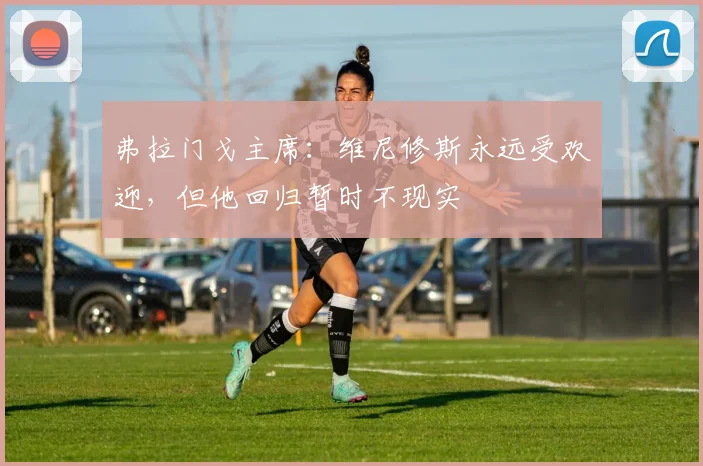 弗拉门戈主席：维尼修斯永远受欢迎，但他回归暂时不现实