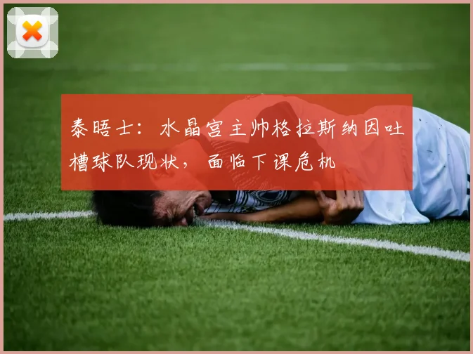泰晤士：水晶宫主帅格拉斯纳因吐槽球队现状，面临下课危机