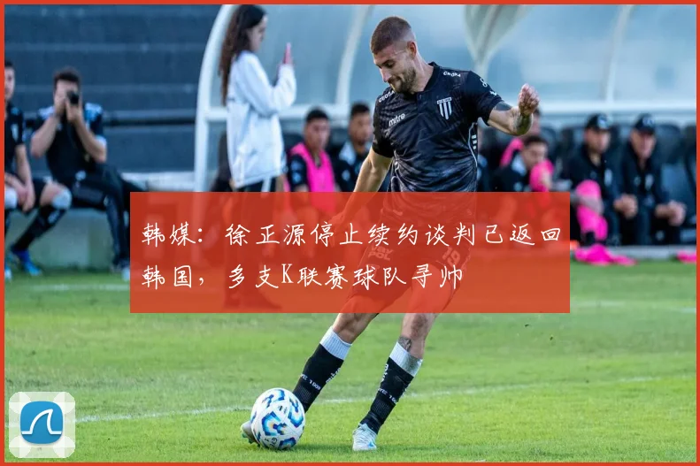 韩媒：徐正源停止续约谈判已返回韩国，多支K联赛球队寻帅