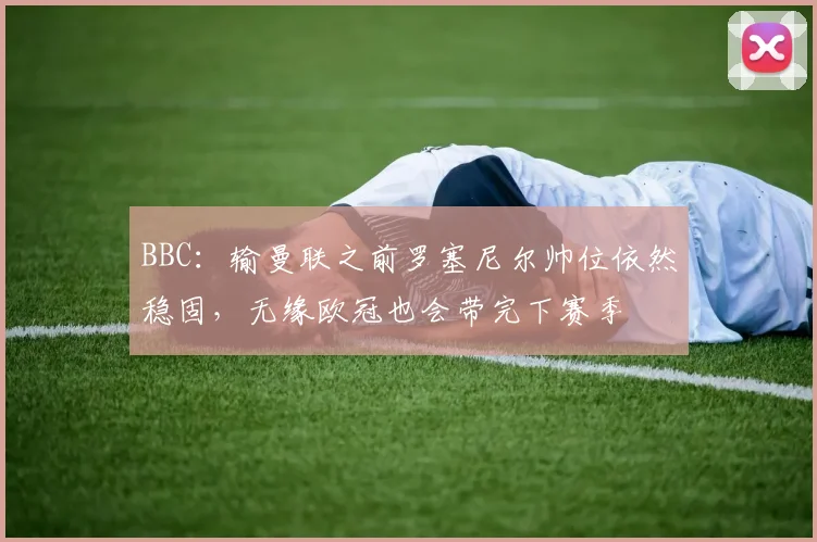 BBC：输曼联之前罗塞尼尔帅位依然稳固，无缘欧冠也会带完下赛季