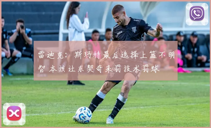 雷迪克：斯玛特最后选择上篮不明智 本该让东契奇来罚技术罚球