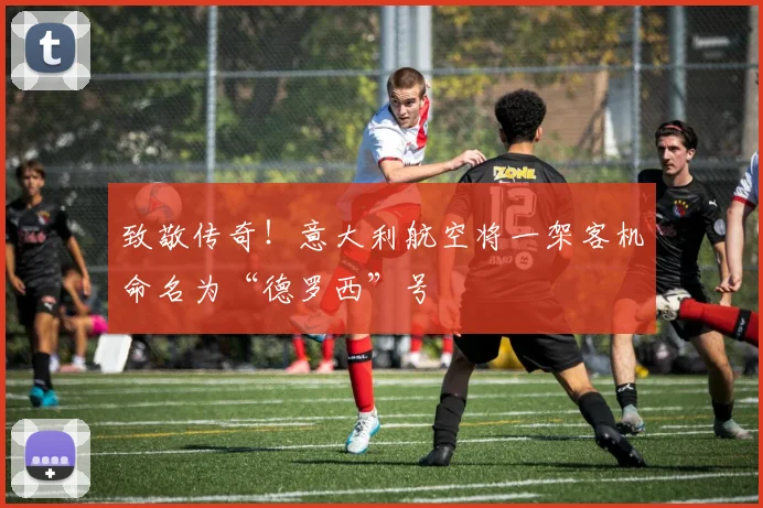 致敬传奇！意大利航空将一架客机命名为“德罗西”号